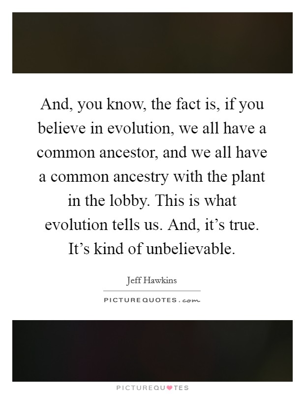 And, you know, the fact is, if you believe in evolution, we all have a common ancestor, and we all have a common ancestry with the plant in the lobby. This is what evolution tells us. And, it's true. It's kind of unbelievable. Picture Quote #1