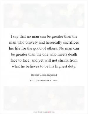 I say that no man can be greater than the man who bravely and heroically sacrifices his life for the good of others. No man can be greater than the one who meets death face to face, and yet will not shrink from what he believes to be his highest duty Picture Quote #1