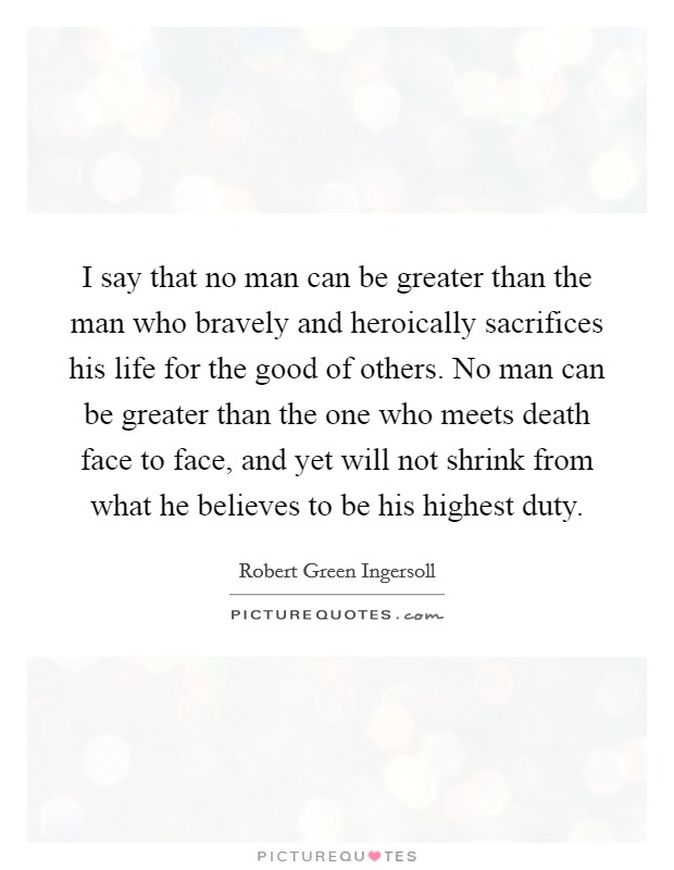 I say that no man can be greater than the man who bravely and heroically sacrifices his life for the good of others. No man can be greater than the one who meets death face to face, and yet will not shrink from what he believes to be his highest duty. Picture Quote #1