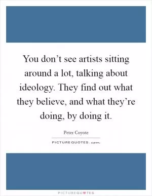 You don’t see artists sitting around a lot, talking about ideology. They find out what they believe, and what they’re doing, by doing it Picture Quote #1