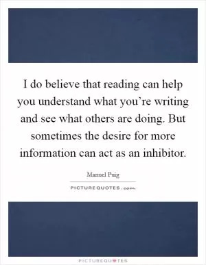 I do believe that reading can help you understand what you’re writing and see what others are doing. But sometimes the desire for more information can act as an inhibitor Picture Quote #1