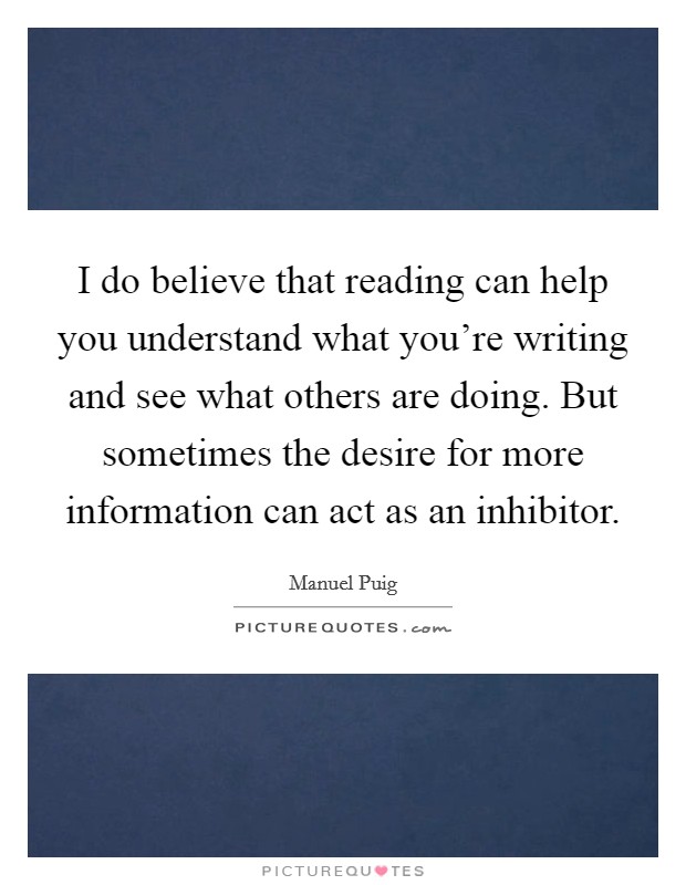 I do believe that reading can help you understand what you're writing and see what others are doing. But sometimes the desire for more information can act as an inhibitor. Picture Quote #1