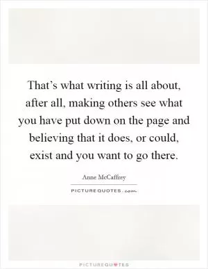 That’s what writing is all about, after all, making others see what you have put down on the page and believing that it does, or could, exist and you want to go there Picture Quote #1
