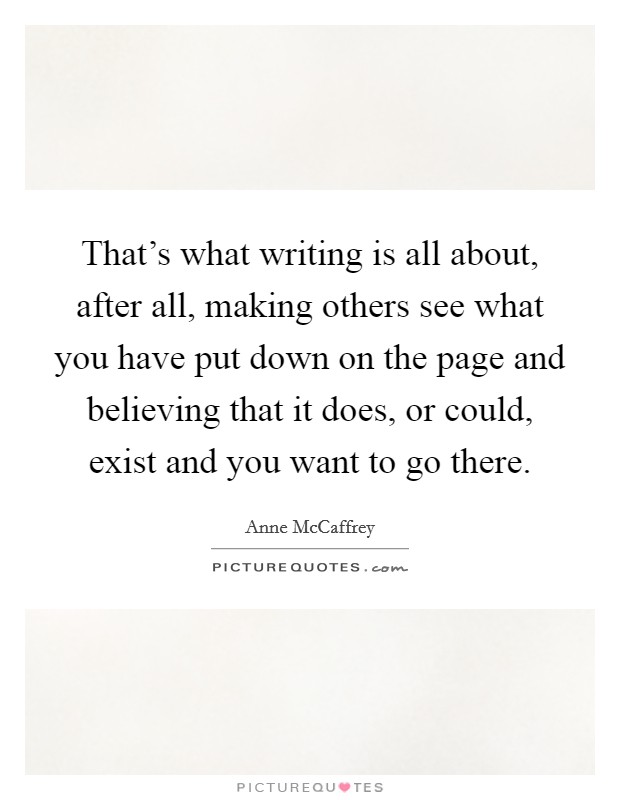 That's what writing is all about, after all, making others see what you have put down on the page and believing that it does, or could, exist and you want to go there. Picture Quote #1