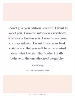 I don’t give you editorial control. I want to meet you. I want to interview everybody who’s ever known you. I want to see your correspondence. I want to see your bank statements. But you will have no control over what I write. That’s why I really believe in the unauthorized biography Picture Quote #1