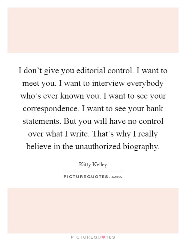 I don't give you editorial control. I want to meet you. I want to interview everybody who's ever known you. I want to see your correspondence. I want to see your bank statements. But you will have no control over what I write. That's why I really believe in the unauthorized biography. Picture Quote #1