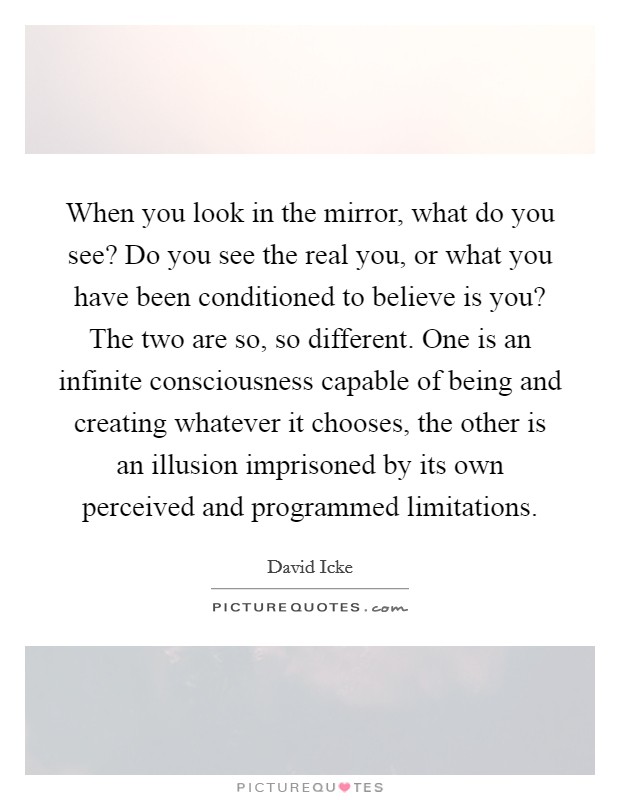 When you look in the mirror, what do you see? Do you see the real you, or what you have been conditioned to believe is you? The two are so, so different. One is an infinite consciousness capable of being and creating whatever it chooses, the other is an illusion imprisoned by its own perceived and programmed limitations. Picture Quote #1