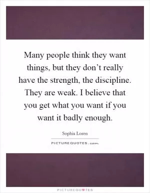Many people think they want things, but they don’t really have the strength, the discipline. They are weak. I believe that you get what you want if you want it badly enough Picture Quote #1