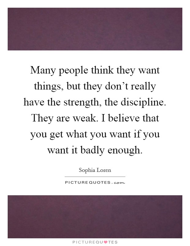 Many people think they want things, but they don't really have the strength, the discipline. They are weak. I believe that you get what you want if you want it badly enough. Picture Quote #1
