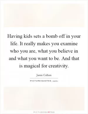 Having kids sets a bomb off in your life. It really makes you examine who you are, what you believe in and what you want to be. And that is magical for creativity Picture Quote #1