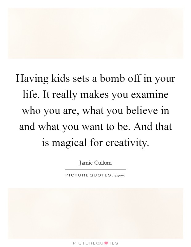 Having kids sets a bomb off in your life. It really makes you examine who you are, what you believe in and what you want to be. And that is magical for creativity. Picture Quote #1