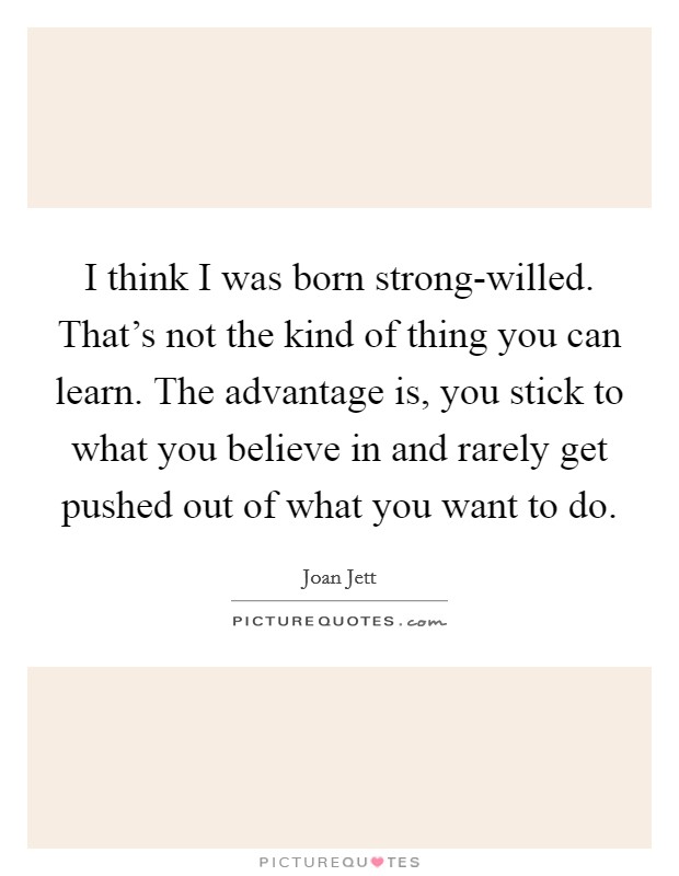 I think I was born strong-willed. That's not the kind of thing you can learn. The advantage is, you stick to what you believe in and rarely get pushed out of what you want to do. Picture Quote #1