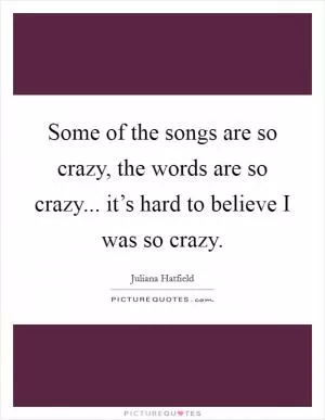 Some of the songs are so crazy, the words are so crazy... it’s hard to believe I was so crazy Picture Quote #1