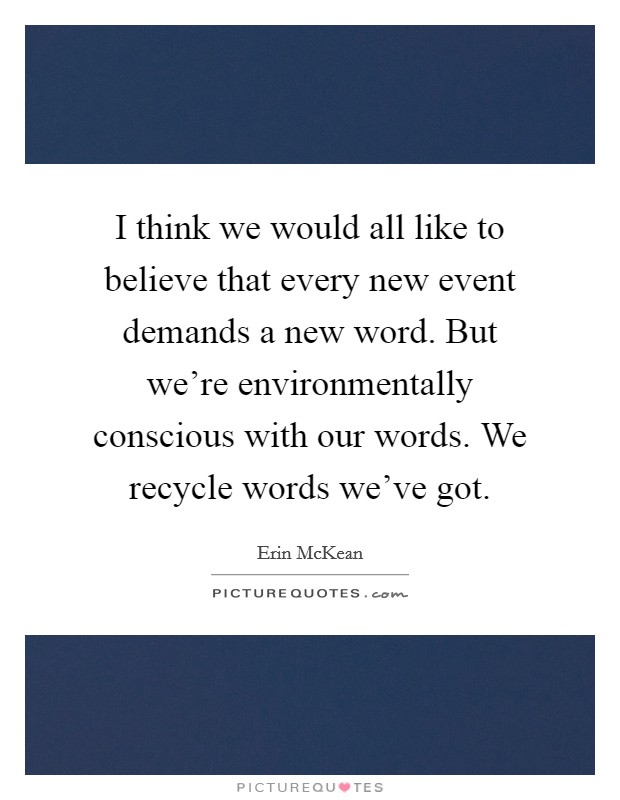 I think we would all like to believe that every new event demands a new word. But we're environmentally conscious with our words. We recycle words we've got. Picture Quote #1