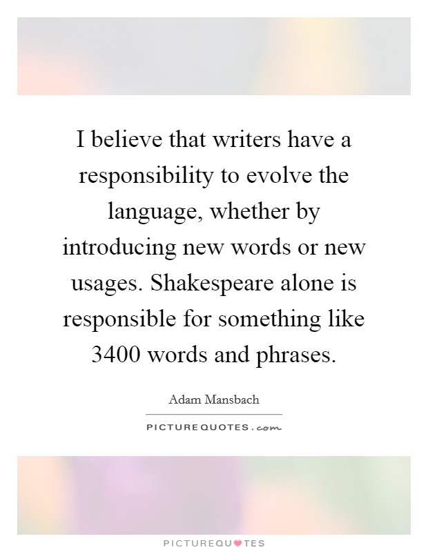 I believe that writers have a responsibility to evolve the language, whether by introducing new words or new usages. Shakespeare alone is responsible for something like 3400 words and phrases. Picture Quote #1