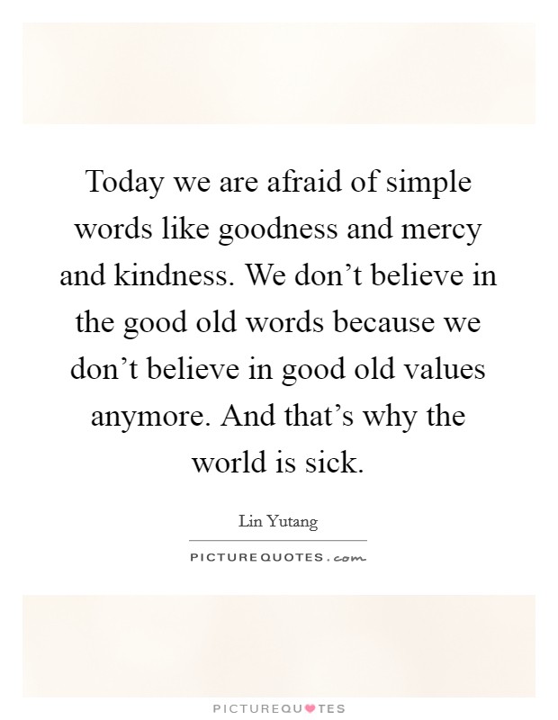 Today we are afraid of simple words like goodness and mercy and kindness. We don't believe in the good old words because we don't believe in good old values anymore. And that's why the world is sick. Picture Quote #1