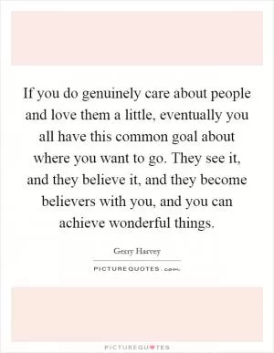 If you do genuinely care about people and love them a little, eventually you all have this common goal about where you want to go. They see it, and they believe it, and they become believers with you, and you can achieve wonderful things Picture Quote #1