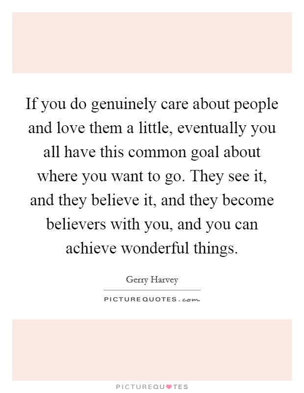 If you do genuinely care about people and love them a little, eventually you all have this common goal about where you want to go. They see it, and they believe it, and they become believers with you, and you can achieve wonderful things. Picture Quote #1