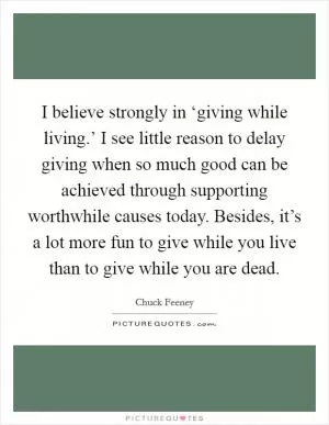 I believe strongly in ‘giving while living.’ I see little reason to delay giving when so much good can be achieved through supporting worthwhile causes today. Besides, it’s a lot more fun to give while you live than to give while you are dead Picture Quote #1