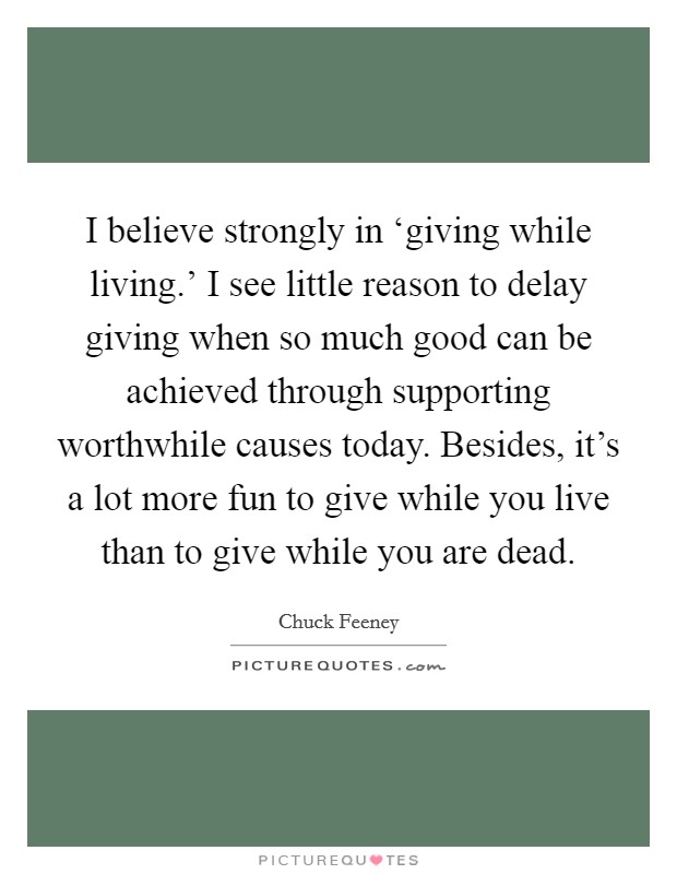 I believe strongly in ‘giving while living.' I see little reason to delay giving when so much good can be achieved through supporting worthwhile causes today. Besides, it's a lot more fun to give while you live than to give while you are dead. Picture Quote #1