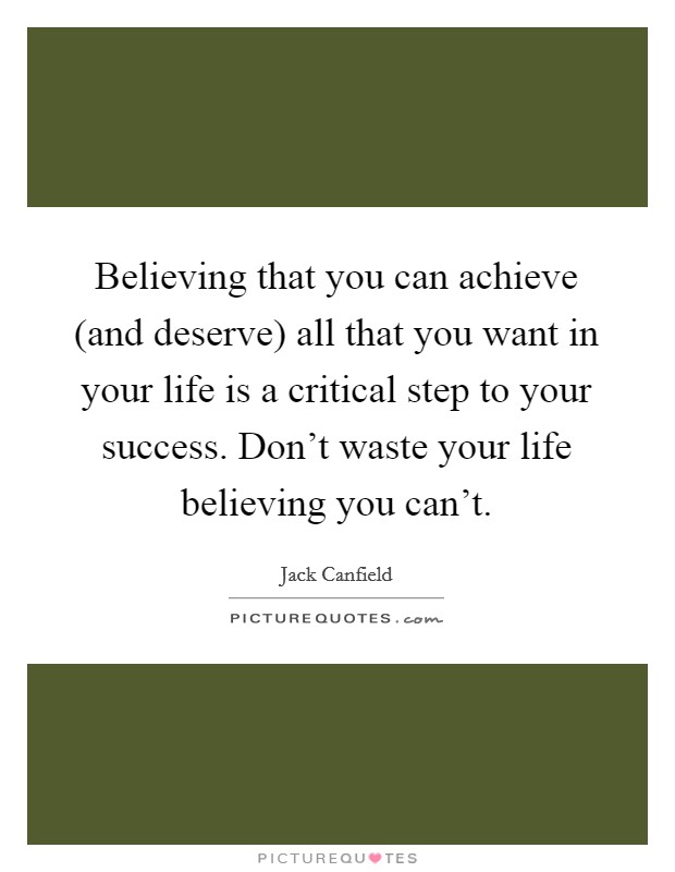 Believing that you can achieve (and deserve) all that you want in your life is a critical step to your success. Don't waste your life believing you can't. Picture Quote #1
