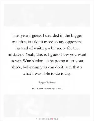 This year I guess I decided in the bigger matches to take it more to my opponent instead of waiting a bit more for the mistakes. Yeah, this is I guess how you want to win Wimbledon, is by going after your shots, believing you can do it, and that’s what I was able to do today Picture Quote #1