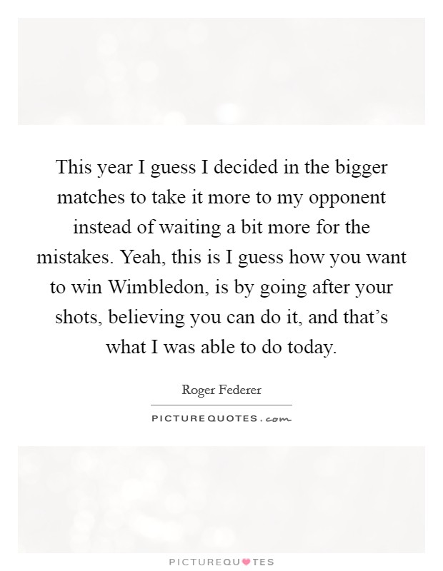 This year I guess I decided in the bigger matches to take it more to my opponent instead of waiting a bit more for the mistakes. Yeah, this is I guess how you want to win Wimbledon, is by going after your shots, believing you can do it, and that's what I was able to do today. Picture Quote #1