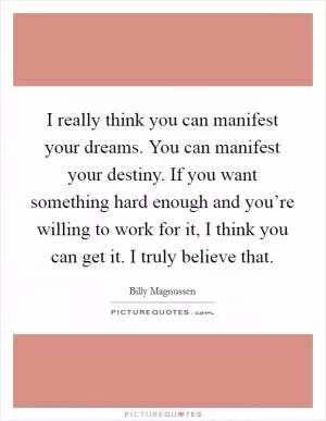 I really think you can manifest your dreams. You can manifest your destiny. If you want something hard enough and you’re willing to work for it, I think you can get it. I truly believe that Picture Quote #1