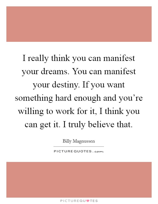 I really think you can manifest your dreams. You can manifest your destiny. If you want something hard enough and you're willing to work for it, I think you can get it. I truly believe that. Picture Quote #1