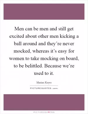 Men can be men and still get excited about other men kicking a ball around and they’re never mocked, whereas it’s easy for women to take mocking on board, to be belittled. Because we’re used to it Picture Quote #1