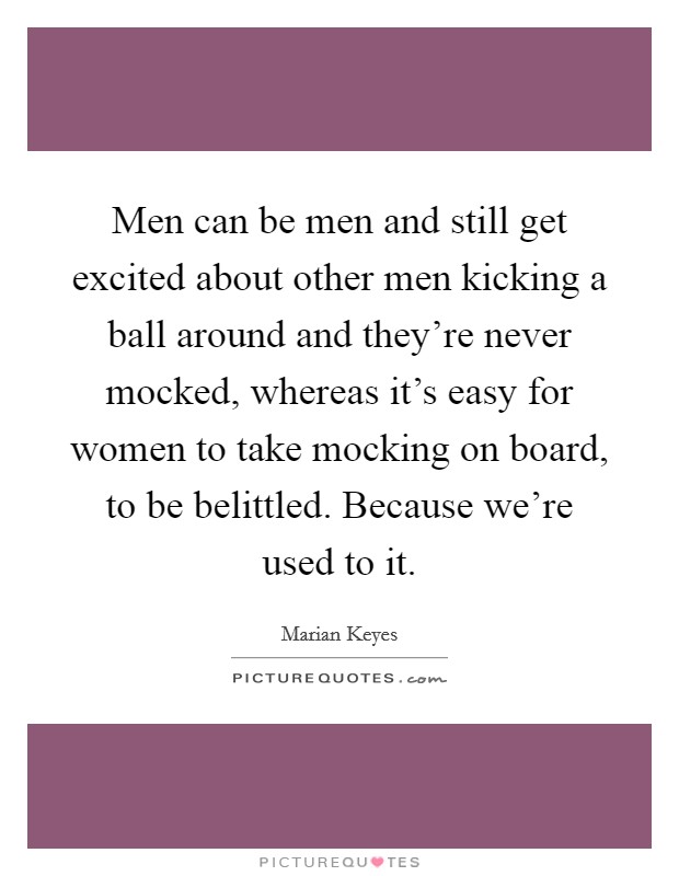Men can be men and still get excited about other men kicking a ball around and they're never mocked, whereas it's easy for women to take mocking on board, to be belittled. Because we're used to it. Picture Quote #1