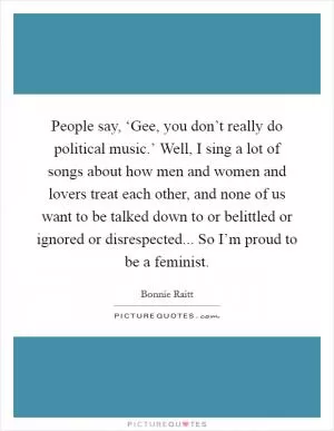 People say, ‘Gee, you don’t really do political music.’ Well, I sing a lot of songs about how men and women and lovers treat each other, and none of us want to be talked down to or belittled or ignored or disrespected... So I’m proud to be a feminist Picture Quote #1