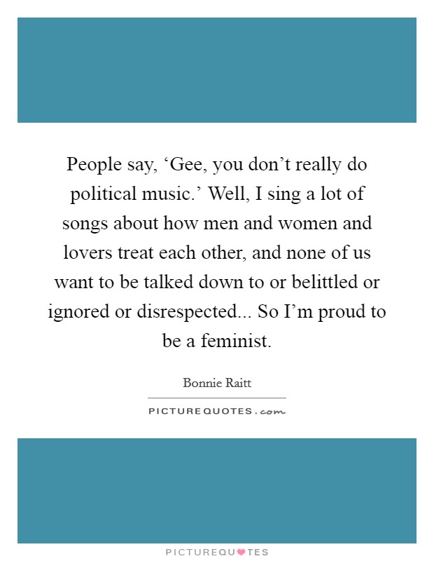 People say, ‘Gee, you don't really do political music.' Well, I sing a lot of songs about how men and women and lovers treat each other, and none of us want to be talked down to or belittled or ignored or disrespected... So I'm proud to be a feminist. Picture Quote #1