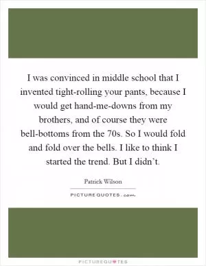 I was convinced in middle school that I invented tight-rolling your pants, because I would get hand-me-downs from my brothers, and of course they were bell-bottoms from the  70s. So I would fold and fold over the bells. I like to think I started the trend. But I didn’t Picture Quote #1