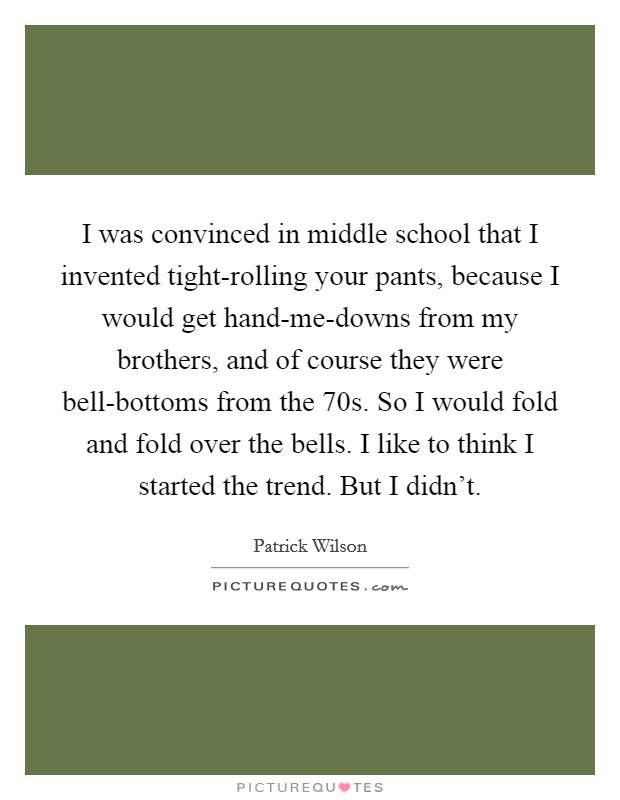 I was convinced in middle school that I invented tight-rolling your pants, because I would get hand-me-downs from my brothers, and of course they were bell-bottoms from the  70s. So I would fold and fold over the bells. I like to think I started the trend. But I didn't. Picture Quote #1