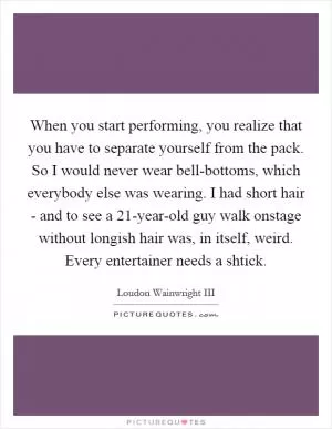 When you start performing, you realize that you have to separate yourself from the pack. So I would never wear bell-bottoms, which everybody else was wearing. I had short hair - and to see a 21-year-old guy walk onstage without longish hair was, in itself, weird. Every entertainer needs a shtick Picture Quote #1