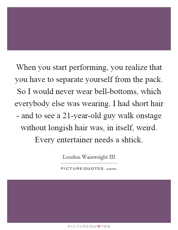 When you start performing, you realize that you have to separate yourself from the pack. So I would never wear bell-bottoms, which everybody else was wearing. I had short hair - and to see a 21-year-old guy walk onstage without longish hair was, in itself, weird. Every entertainer needs a shtick. Picture Quote #1