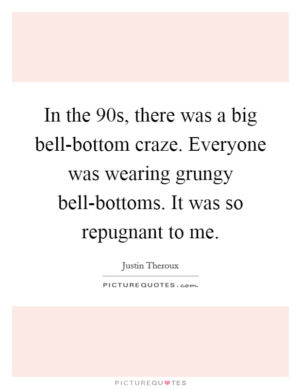 In the  90s, there was a big bell-bottom craze. Everyone was wearing grungy bell-bottoms. It was so repugnant to me. Picture Quote #1