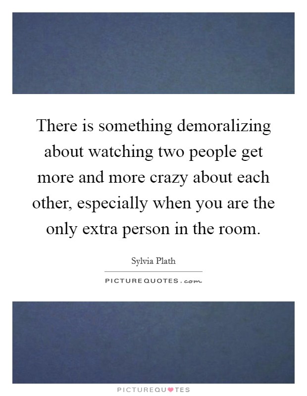 There is something demoralizing about watching two people get more and more crazy about each other, especially when you are the only extra person in the room. Picture Quote #1