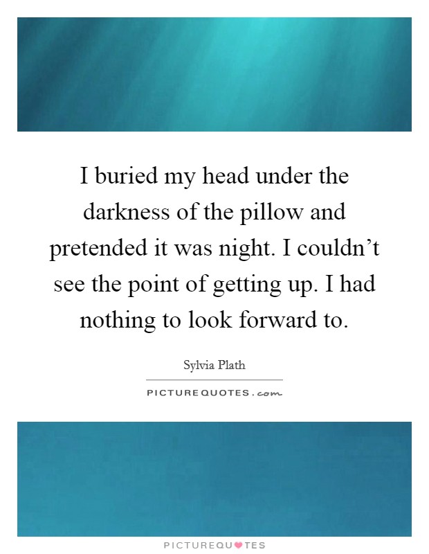 I buried my head under the darkness of the pillow and pretended it was night. I couldn't see the point of getting up. I had nothing to look forward to. Picture Quote #1