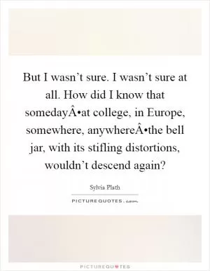 But I wasn’t sure. I wasn’t sure at all. How did I know that somedayÂ•at college, in Europe, somewhere, anywhereÂ•the bell jar, with its stifling distortions, wouldn’t descend again? Picture Quote #1