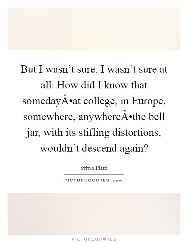 But I wasn't sure. I wasn't sure at all. How did I know that somedayÂ•at college, in Europe, somewhere, anywhereÂ•the bell jar, with its stifling distortions, wouldn't descend again? Picture Quote #1