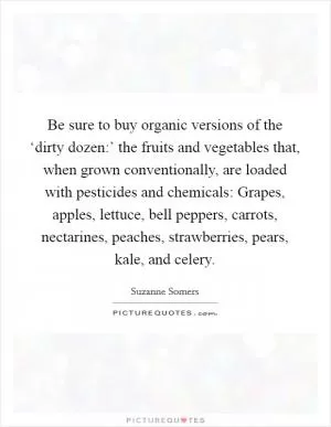 Be sure to buy organic versions of the ‘dirty dozen:’ the fruits and vegetables that, when grown conventionally, are loaded with pesticides and chemicals: Grapes, apples, lettuce, bell peppers, carrots, nectarines, peaches, strawberries, pears, kale, and celery Picture Quote #1