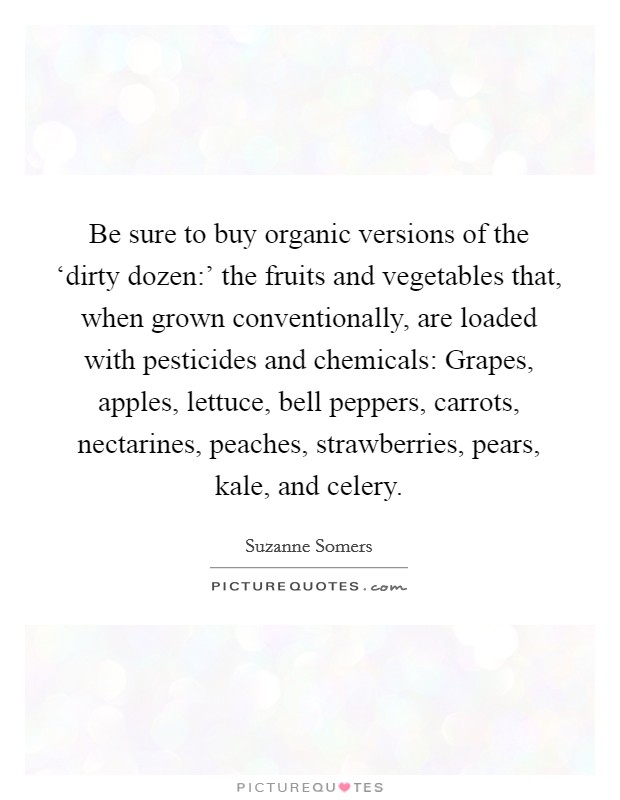Be sure to buy organic versions of the ‘dirty dozen:' the fruits and vegetables that, when grown conventionally, are loaded with pesticides and chemicals: Grapes, apples, lettuce, bell peppers, carrots, nectarines, peaches, strawberries, pears, kale, and celery. Picture Quote #1