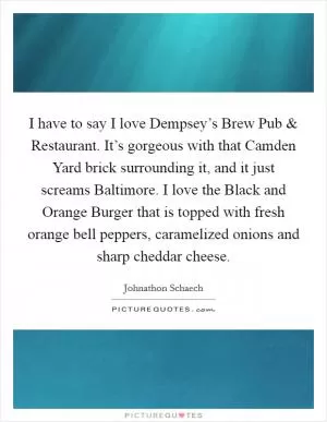 I have to say I love Dempsey’s Brew Pub and Restaurant. It’s gorgeous with that Camden Yard brick surrounding it, and it just screams Baltimore. I love the Black and Orange Burger that is topped with fresh orange bell peppers, caramelized onions and sharp cheddar cheese Picture Quote #1