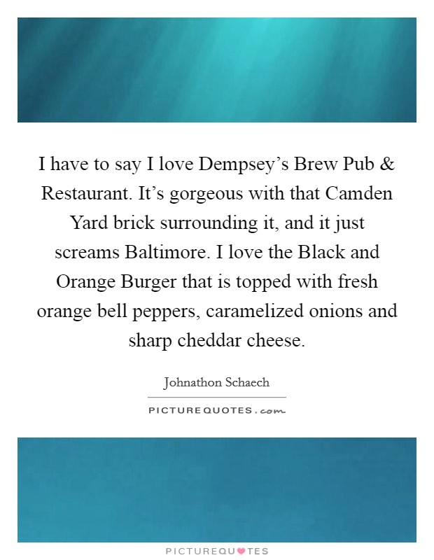 I have to say I love Dempsey's Brew Pub and Restaurant. It's gorgeous with that Camden Yard brick surrounding it, and it just screams Baltimore. I love the Black and Orange Burger that is topped with fresh orange bell peppers, caramelized onions and sharp cheddar cheese. Picture Quote #1
