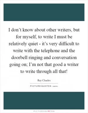 I don’t know about other writers, but for myself, to write I must be relatively quiet - it’s very difficult to write with the telephone and the doorbell ringing and conversation going on; I’m not that good a writer to write through all that! Picture Quote #1