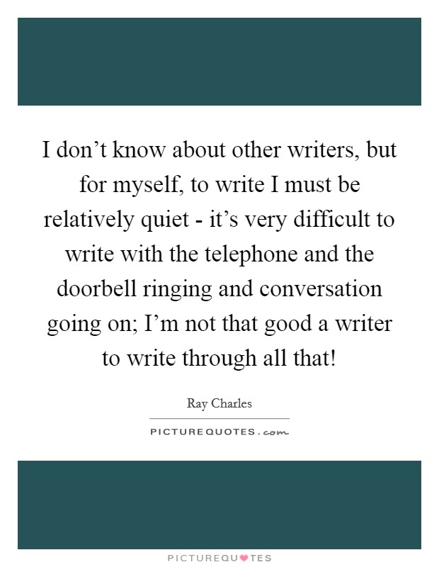 I don't know about other writers, but for myself, to write I must be relatively quiet - it's very difficult to write with the telephone and the doorbell ringing and conversation going on; I'm not that good a writer to write through all that! Picture Quote #1