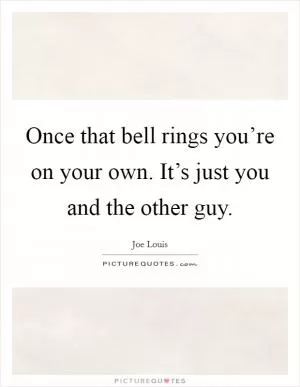 Once that bell rings you’re on your own. It’s just you and the other guy Picture Quote #1