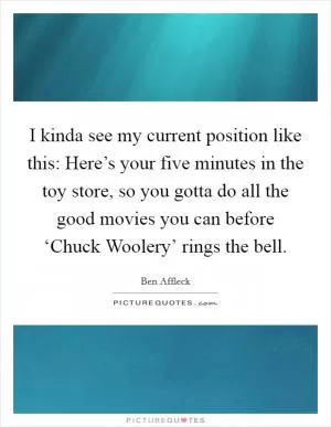 I kinda see my current position like this: Here’s your five minutes in the toy store, so you gotta do all the good movies you can before ‘Chuck Woolery’ rings the bell Picture Quote #1